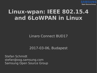 Linux-wpan: IEEE 802.15.4
and 6LoWPAN in Linux
Linaro Connect BUD17
2017-03-06, Budapest
Stefan Schmidt
stefan@osg.samsung.com
Samsung Open Source Group
 