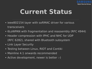 Current Status
● ieee802154 layer with softMAC driver for various
transceivers
●
6LoWPAN with fragmentation and reassembly (RFC 4944)
●
Header compression with IPHC and NHC for UDP
(RFC 6282), shared with Bluetooth subsystem
●
Link Layer Security
●
Testing between Linux, RIOT and Contiki
●
Mainline 4.1 onwards recommended
●
Active development, newer is better :-)
 