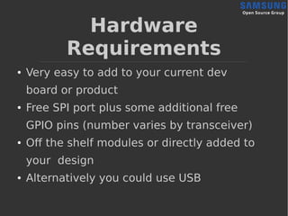 Hardware
Requirements
● Very easy to add to your current dev
board or product
● Free SPI port plus some additional free
GPIO pins (number varies by transceiver)
● Off the shelf modules or directly added to
your design
● Alternatively you could use USB
 
