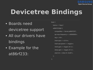 Devicetree Bindings
● Boards need
devicetree support
● All our drivers have
bindings
● Example for the
at86rf233:
&spi {
status = "okay";
at86rf233@0 {
compatible = "atmel,at86rf233";
spi-max-frequency = <6000000>;
reg = <0>;
interrupts = <23 4>;
interrupt-parent = <&gpio>;
reset-gpio = <&gpio 24 1>;
sleep-gpio = <&gpio 25 1>;
xtal-trim = /bits/ 8 <0x0F>;
};
};
 