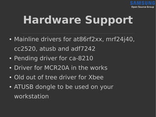 Hardware Support
● Mainline drivers for at86rf2xx, mrf24j40,
cc2520, atusb and adf7242
● Pending driver for ca-8210
● Driver for MCR20A in the works
● Old out of tree driver for Xbee
● ATUSB dongle to be used on your
workstation
 