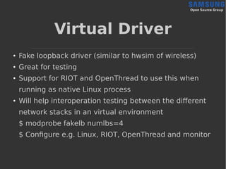 Virtual Driver
● Fake loopback driver (similar to hwsim of wireless)
● Great for testing
● Support for RIOT and OpenThread to use this when
running as native Linux process
● Will help interoperation testing between the different
network stacks in an virtual environment
$ modprobe fakelb numlbs=4
$ Configure e.g. Linux, RIOT, OpenThread and monitor
 
