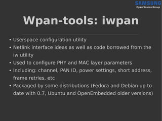 Wpan-tools: iwpan
● Userspace configuration utility
● Netlink interface ideas as well as code borrowed from the
iw utility
●
Used to configure PHY and MAC layer parameters
● Including: channel, PAN ID, power settings, short address,
frame retries, etc
●
Packaged by some distributions (Fedora and Debian up to
date with 0.7, Ubuntu and OpenEmbedded older versions)
 