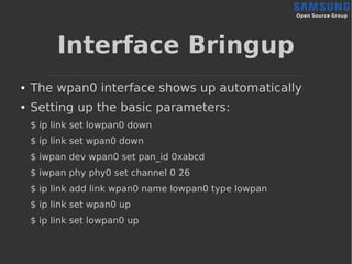 Interface Bringup
● The wpan0 interface shows up automatically
● Setting up the basic parameters:
$ ip link set lowpan0 down
$ ip link set wpan0 down
$ iwpan dev wpan0 set pan_id 0xabcd
$ iwpan phy phy0 set channel 0 26
$ ip link add link wpan0 name lowpan0 type lowpan
$ ip link set wpan0 up
$ ip link set lowpan0 up
 