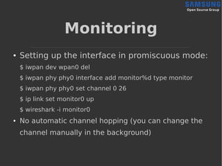 Monitoring
● Setting up the interface in promiscuous mode:
$ iwpan dev wpan0 del
$ iwpan phy phy0 interface add monitor%d type monitor
$ iwpan phy phy0 set channel 0 26
$ ip link set monitor0 up
$ wireshark -i monitor0
● No automatic channel hopping (you can change the
channel manually in the background)
 