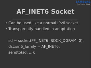 AF_INET6 Socket
● Can be used like a normal IPv6 socket
● Transparently handled in adaptation
sd = socket(PF_INET6, SOCK_DGRAM, 0);
dst.sin6_family = AF_INET6;
sendto(sd, ...);
 