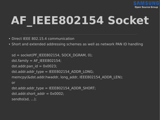 AF_IEEE802154 Socket
●
Direct IEEE 802.15.4 communication
●
Short and extended addressing schemes as well as network PAN ID handling
sd = socket(PF_IEEE802154, SOCK_DGRAM, 0);
dst.family = AF_IEEE802154;
dst.addr.pan_id = 0x0023;
dst.addr.addr_type = IEEE802154_ADDR_LONG;
memcpy(&dst.addr.hwaddr, long_addr, IEEE802154_ADDR_LEN);
or
dst.addr.addr_type = IEEE802154_ADDR_SHORT;
dst.addr.short_addr = 0x0002;
sendto(sd, ...);
 