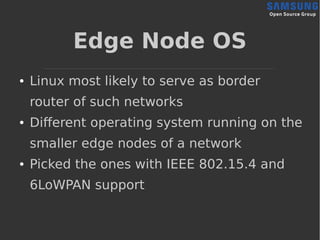 Edge Node OS
● Linux most likely to serve as border
router of such networks
● Different operating system running on the
smaller edge nodes of a network
● Picked the ones with IEEE 802.15.4 and
6LoWPAN support
 
