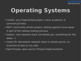 Operating Systems
● Contiki: very fragmented project, many academic or
commercial forks
● RIOT: community driven project, testing against Linux-wpan
is part of the release testing process
● Zephyr: new network stack not tested yet, something for this
week :-)
● mbed OS: Nanostack network stack is closed source, no
incentive to test on my side
● OpenThread: open source Thread implementation
 
