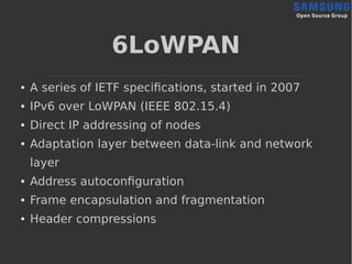 6LoWPAN
● A series of IETF specifications, started in 2007
● IPv6 over LoWPAN (IEEE 802.15.4)
● Direct IP addressing of nodes
● Adaptation layer between data-link and network
layer
● Address autoconfiguration
● Frame encapsulation and fragmentation
● Header compressions
 