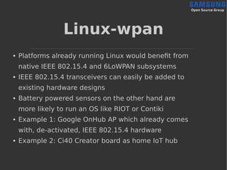 Linux-wpan
● Platforms already running Linux would benefit from
native IEEE 802.15.4 and 6LoWPAN subsystems
● IEEE 802.15.4 transceivers can easily be added to
existing hardware designs
● Battery powered sensors on the other hand are
more likely to run an OS like RIOT or Contiki
● Example 1: Google OnHub AP which already comes
with, de-activated, IEEE 802.15.4 hardware
● Example 2: Ci40 Creator board as home IoT hub
 