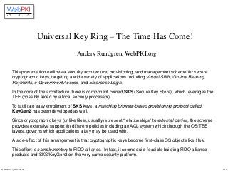 © WebPKI.org 2017-02-09 1/11
Universal Key Ring – The Time Has Come!
Anders Rundgren, WebPKI.org
This presentation outlines a security architecture, provisioning, and management scheme for secure
cryptographic keys, targeting a wide variety of applications including Virtual SIMs, On-line Banking,
Payments, e-Government Access, and Enterprise Login.
In the core of the architecture there is component coined SKS (Secure Key Store), which leverages the
TEE (possibly aided by a local security processor).
To facilitate easy enrollment of SKS keys, a matching browser-based provisioning protocol called
KeyGen2 has been developed as well.
Since cryptographic keys (unlike files), usually represent “relationships” to external parties, the scheme
provides extensive support for different policies including an ACL system which through the OS/TEE
layers, governs which applications a key may be used with.
A side-effect of this arrangement is that cryptographic keys become first-class OS objects like files.
This effort is complementary to FIDO alliance. In fact, it seems quite feasible building FIDO alliance
products and SKS/KeyGen2 on the very same security platform.
 