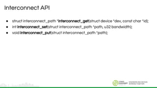 ENGINEERS AND DEVICES
WORKING TOGETHER
Interconnect API
● struct interconnect_path *interconnect_get(struct device *dev, const char *id);
● int interconnect_set(struct interconnect_path *path, u32 bandwidth);
● void interconnect_put(struct interconnect_path *path);
 