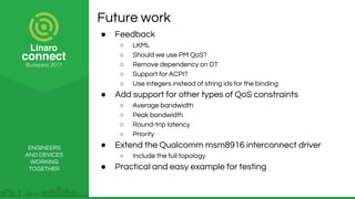 ENGINEERS
AND DEVICES
WORKING
TOGETHER
Future work
● Feedback
○ LKML
○ Should we use PM QoS?
○ Remove dependency on DT
○ Support for ACPI?
○ Use integers instead of string ids for the binding
● Add support for other types of QoS constraints
○ Average bandwidth
○ Peak bandwidth
○ Round-trip latency
○ Priority
● Extend the Qualcomm msm8916 interconnect driver
○ Include the full topology
● Practical and easy example for testing
 