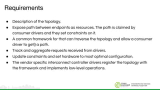 ENGINEERS AND DEVICES
WORKING TOGETHER
Requirements
● Description of the topology.
● Expose path between endpoints as resources. The path is claimed by
consumer drivers and they set constraints on it.
● A common framework for that can traverse the topology and allow a consumer
driver to get() a path.
● Track and aggregate requests received from drivers.
● Update constraints and set hardware to most optimal configuration.
● The vendor specific interconnect controller drivers register the topology with
the framework and implements low-level operations.
 