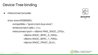 ENGINEERS AND DEVICES
WORKING TOGETHER
Device-Tree binding
● Interconnect provider
snoc: snoc@0580000 {
compatible = "qcom,msm-bus-snoc";
#interconnect-cells = <1>;
interconnect-port = <&bimc MAS_SNOC_CFG>,
<&bimc SNOC_BIMC_0_MAS>,
<&bimc SNOC_BIMC_1_MAS>,
<&pnoc SNOC_PNOC_SLV>;
 