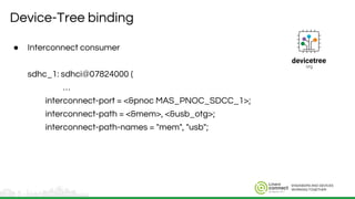 ENGINEERS AND DEVICES
WORKING TOGETHER
Device-Tree binding
● Interconnect consumer
sdhc_1: sdhci@07824000 {
…
interconnect-port = <&pnoc MAS_PNOC_SDCC_1>;
interconnect-path = <&mem>, <&usb_otg>;
interconnect-path-names = "mem", "usb";
 