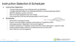 ENGINEERS AND DEVICES
WORKING TOGETHER
Instruction Selection & Scheduler
● Instruction Selection
○ <Target>ISelLowering: From SDNode (ISD::) to (ARMISD::)
○ <Target>ISelDAGToDAG: From SDNode (ARMISD::) to MachineSDNode (ARM::)
○ ABI/PCS registers, builtins, intrinsics
○ Still, some type legalization (for new nodes)
○ Inline assembly is still text (will be expanded in the MC layer)
● Scheduler
○ Sorts DAG in topological order
○ Inserts / removes edges, updates costs based on TargetInformation
○ Glue keeps paired / dependent instructions together
○ Target’s schedule is in TableGen (most inherit from basic description + specific rules)
○ Produces MachineBasicBlocks and MachineInstructions (MI)
○ Still in SSA form (virtual registers)
 