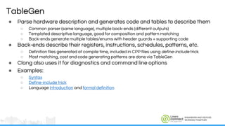 ENGINEERS AND DEVICES
WORKING TOGETHER
TableGen
● Parse hardware description and generates code and tables to describe them
○ Common parser (same language), multiple back-ends (different outputs)
○ Templated descriptive language, good for composition and pattern matching
○ Back-ends generate multiple tables/enums with header guards + supporting code
● Back-ends describe their registers, instructions, schedules, patterns, etc.
○ Definition files generated at compile time, included in CPP files using define-include trick
○ Most matching, cost and code generating patterns are done via TableGen
● Clang also uses it for diagnostics and command line options
● Examples:
○ Syntax
○ Define-include trick
○ Language introduction and formal definition
 