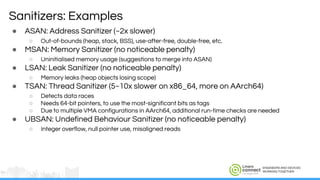 ENGINEERS AND DEVICES
WORKING TOGETHER
● ASAN: Address Sanitizer (~2x slower)
○ Out-of-bounds (heap, stack, BSS), use-after-free, double-free, etc.
● MSAN: Memory Sanitizer (no noticeable penalty)
○ Uninitialised memory usage (suggestions to merge into ASAN)
● LSAN: Leak Sanitizer (no noticeable penalty)
○ Memory leaks (heap objects losing scope)
● TSAN: Thread Sanitizer (5~10x slower on x86_64, more on AArch64)
○ Detects data races
○ Needs 64-bit pointers, to use the most-significant bits as tags
○ Due to multiple VMA configurations in AArch64, additional run-time checks are needed
● UBSAN: Undefined Behaviour Sanitizer (no noticeable penalty)
○ Integer overflow, null pointer use, misaligned reads
Sanitizers: Examples
 