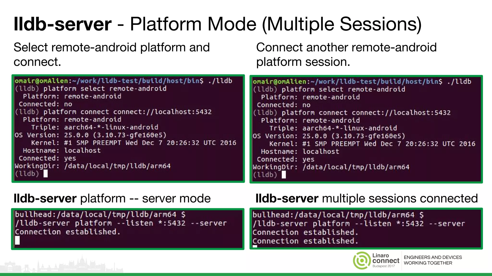 ENGINEERS AND DEVICES
WORKING TOGETHER
lldb-server - Platform Mode (Multiple Sessions)
Select remote-android platform and
connect.
Connect another remote-android
platform session.
lldb-server platform -- server mode lldb-server multiple sessions connected
 