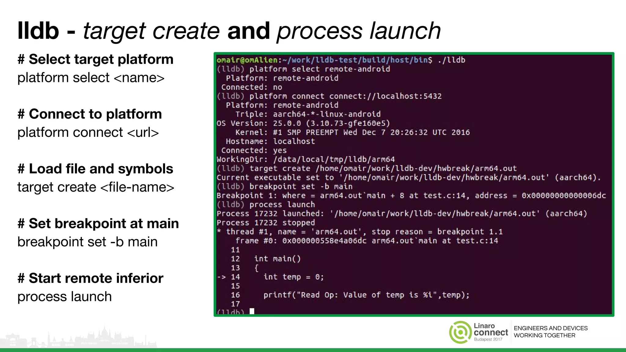 ENGINEERS AND DEVICES
WORKING TOGETHER
lldb - target create and process launch
# Select target platform
platform select <name>
# Connect to platform
platform connect <url>
# Load file and symbols
target create <file-name>
# Set breakpoint at main
breakpoint set -b main
# Start remote inferior
process launch
 