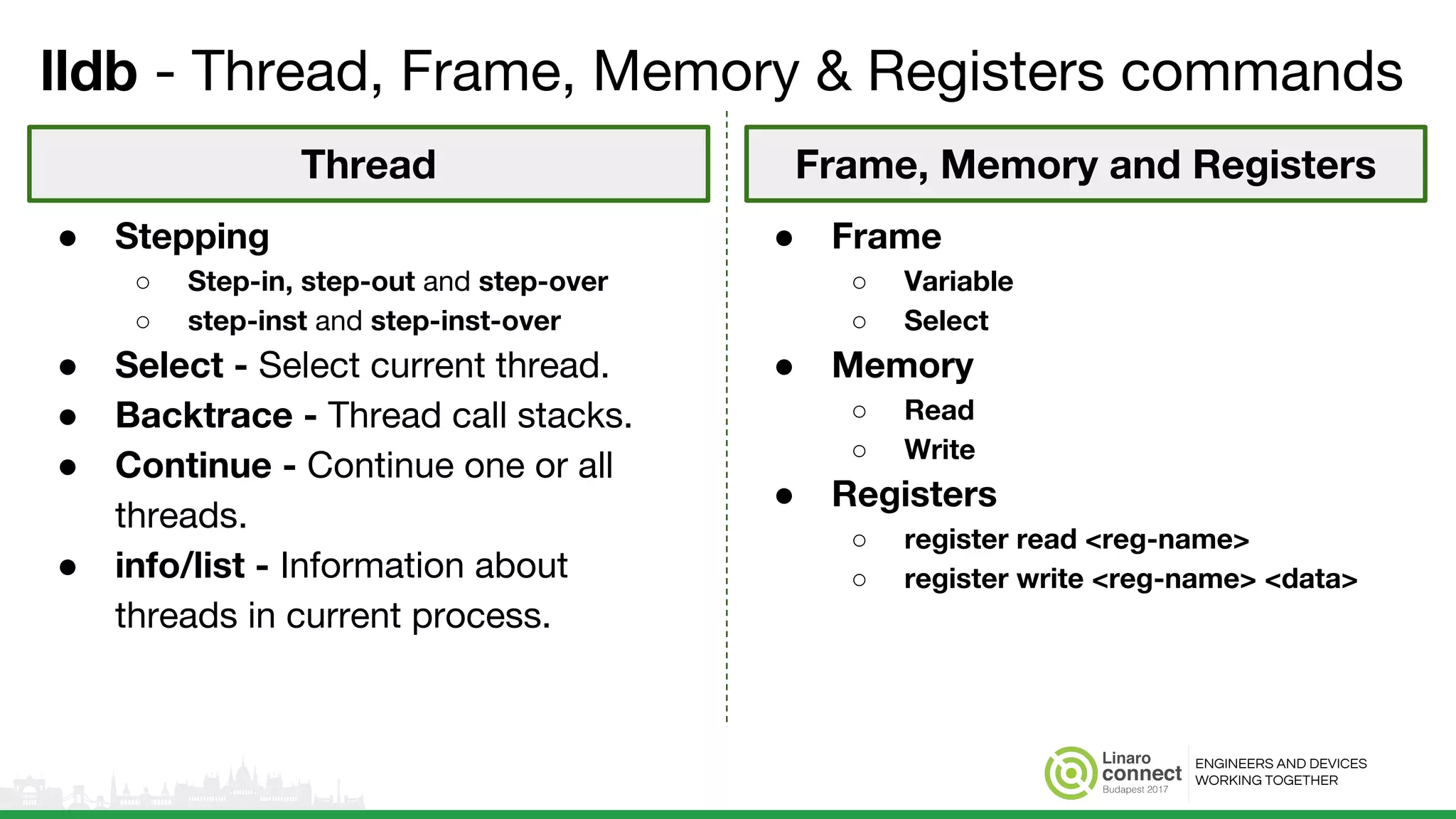ENGINEERS AND DEVICES
WORKING TOGETHER
lldb - Thread, Frame, Memory & Registers commands
● Frame
○ Variable
○ Select
● Memory
○ Read
○ Write
● Registers
○ register read <reg-name>
○ register write <reg-name> <data>
● Stepping
○ Step-in, step-out and step-over
○ step-inst and step-inst-over
● Select - Select current thread.
● Backtrace - Thread call stacks.
● Continue - Continue one or all
threads.
● info/list - Information about
threads in current process.
Thread Frame, Memory and Registers
 