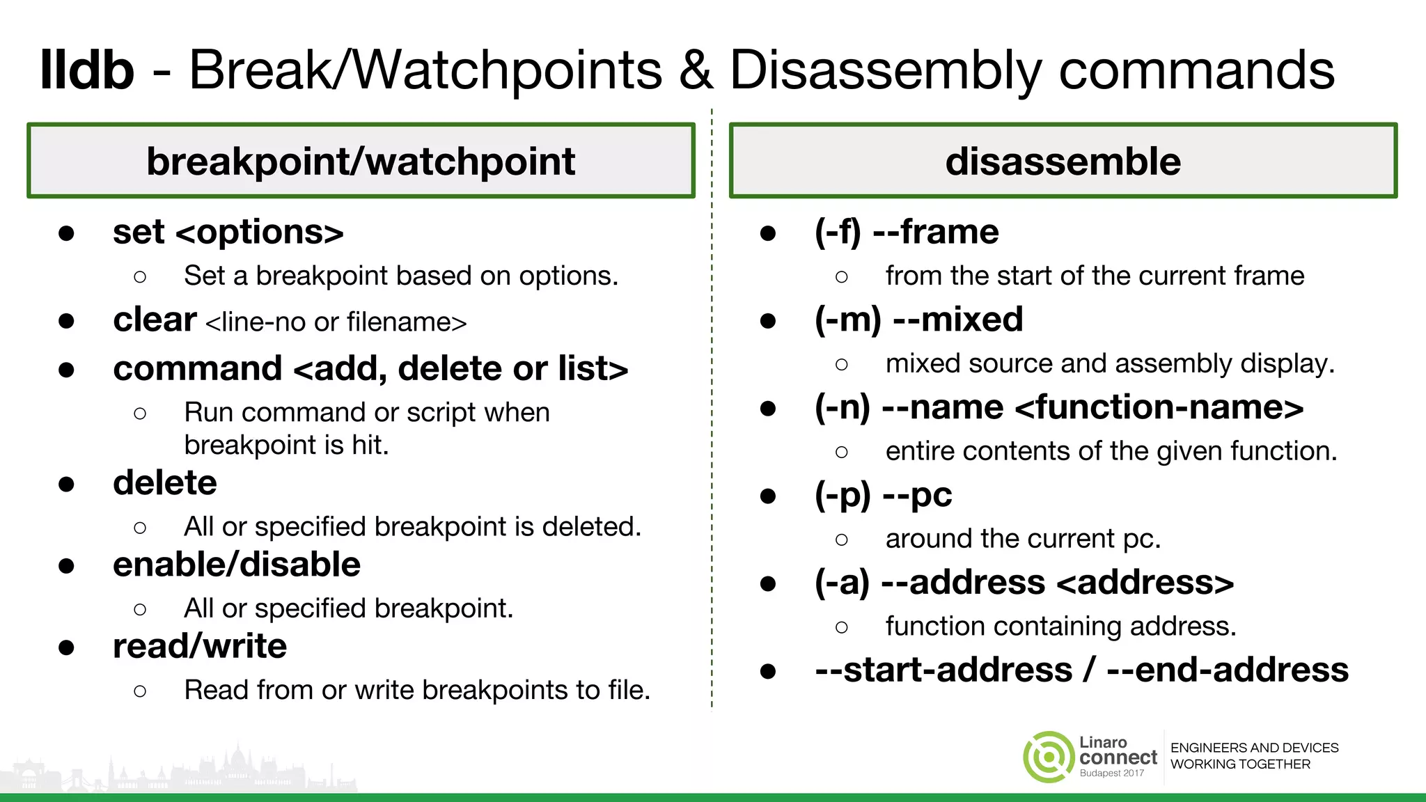 ENGINEERS AND DEVICES
WORKING TOGETHER
lldb - Break/Watchpoints & Disassembly commands
● (-f) --frame
○ from the start of the current frame
● (-m) --mixed
○ mixed source and assembly display.
● (-n) --name <function-name>
○ entire contents of the given function.
● (-p) --pc
○ around the current pc.
● (-a) --address <address>
○ function containing address.
● --start-address / --end-address
● set <options>
○ Set a breakpoint based on options.
● clear <line-no or filename>
● command <add, delete or list>
○ Run command or script when
breakpoint is hit.
● delete
○ All or specified breakpoint is deleted.
● enable/disable
○ All or specified breakpoint.
● read/write
○ Read from or write breakpoints to file.
breakpoint/watchpoint disassemble
 