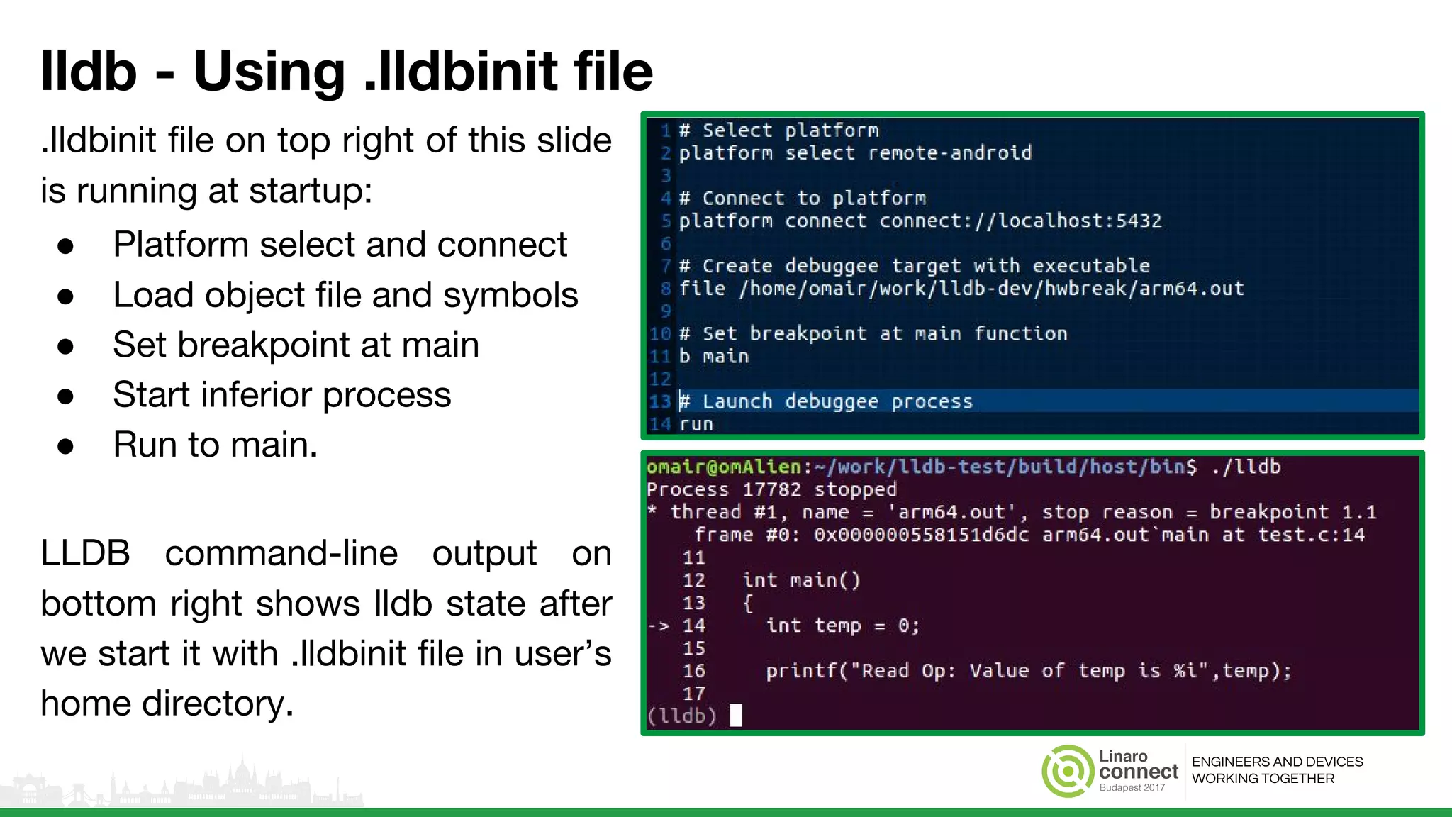 ENGINEERS AND DEVICES
WORKING TOGETHER
lldb - Using .lldbinit file
.lldbinit file on top right of this slide
is running at startup:
● Platform select and connect
● Load object file and symbols
● Set breakpoint at main
● Start inferior process
● Run to main.
LLDB command-line output on
bottom right shows lldb state after
we start it with .lldbinit file in user’s
home directory.
● Spawn lldb with .lldbinit file in your
home directory.
● Sample output with .lldbinit file on
left.
 