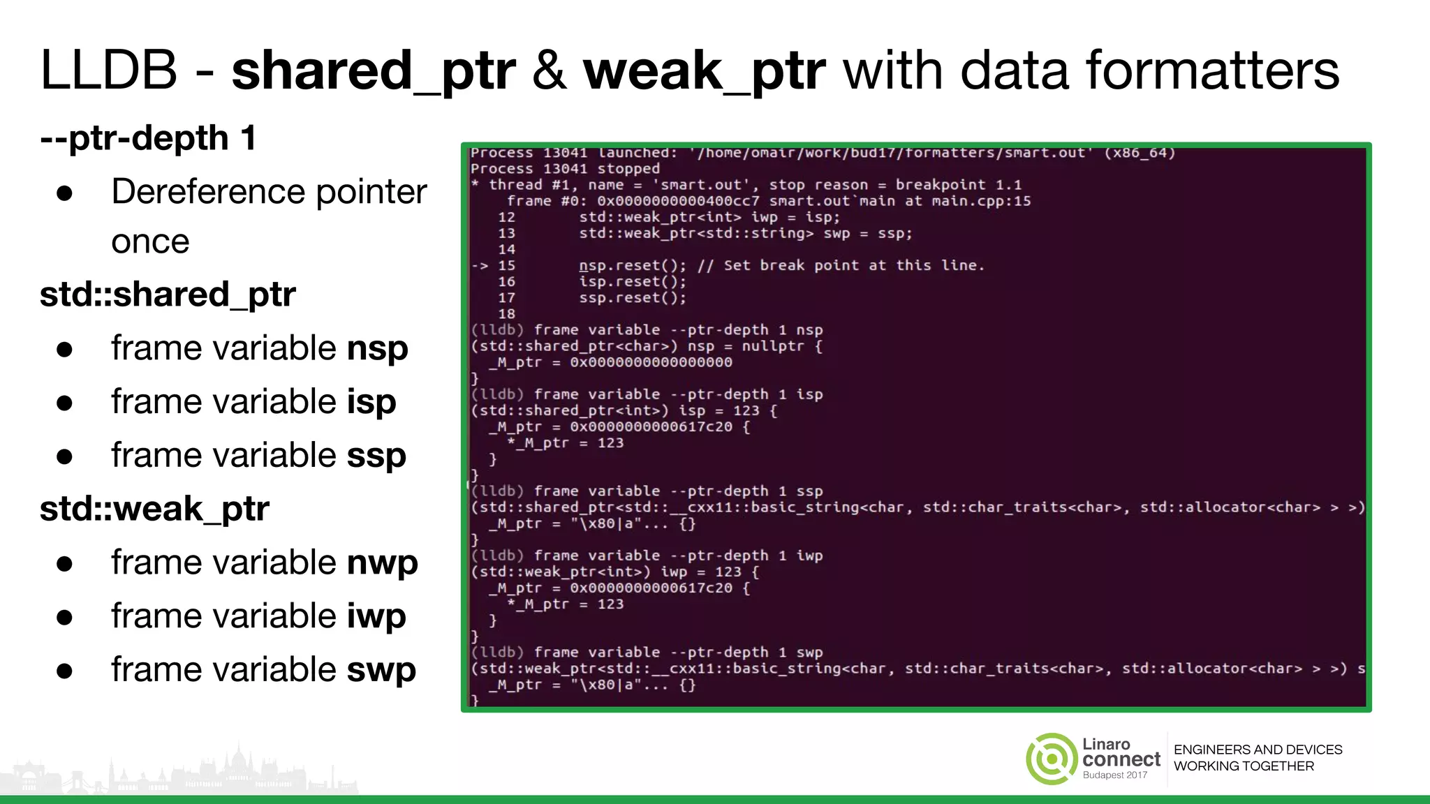 ENGINEERS AND DEVICES
WORKING TOGETHER
LLDB - shared_ptr & weak_ptr with data formatters
--ptr-depth 1
● Dereference pointer
once
std::shared_ptr
● frame variable nsp
● frame variable isp
● frame variable ssp
std::weak_ptr
● frame variable nwp
● frame variable iwp
● frame variable swp
 