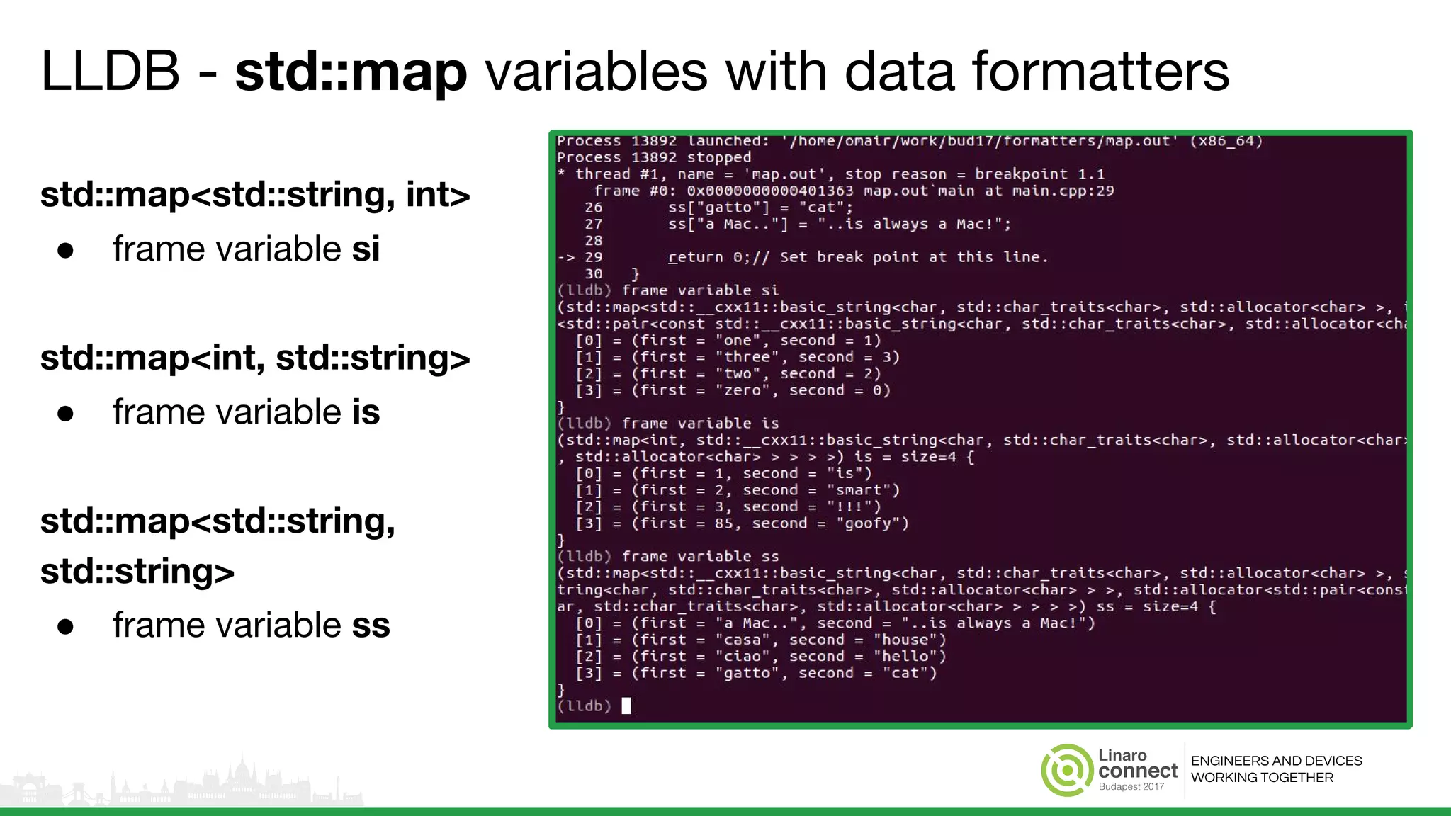 ENGINEERS AND DEVICES
WORKING TOGETHER
LLDB - std::map variables with data formatters
std::map<std::string, int>
● frame variable si
std::map<int, std::string>
● frame variable is
std::map<std::string,
std::string>
● frame variable ss
 