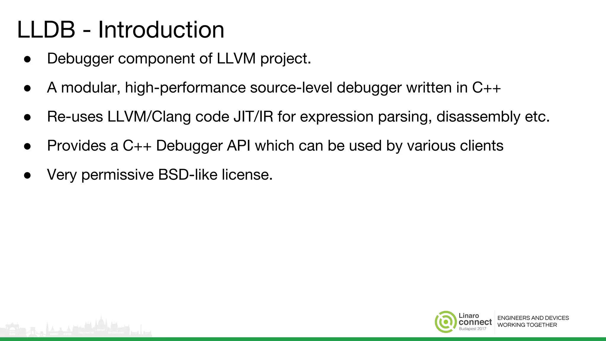 ENGINEERS AND DEVICES
WORKING TOGETHER
LLDB - Introduction
● Debugger component of LLVM project.
● A modular, high-performance source-level debugger written in C++
● Re-uses LLVM/Clang code JIT/IR for expression parsing, disassembly etc.
● Provides a C++ Debugger API which can be used by various clients
● Very permissive BSD-like license.
 