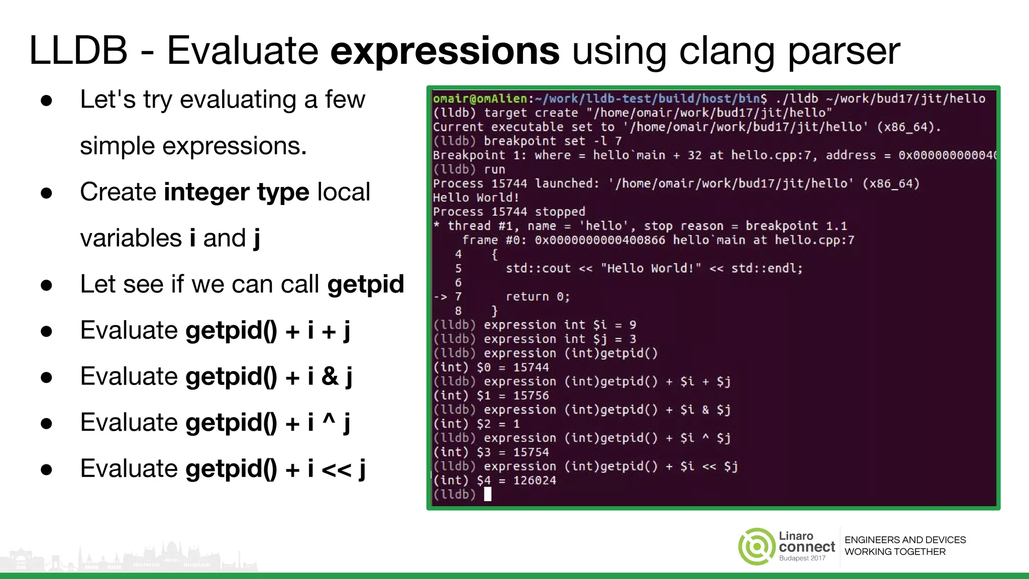 ENGINEERS AND DEVICES
WORKING TOGETHER
LLDB - Evaluate expressions using clang parser
● Let's try evaluating a few
simple expressions.
● Create integer type local
variables i and j
● Let see if we can call getpid
● Evaluate getpid() + i + j
● Evaluate getpid() + i & j
● Evaluate getpid() + i ^ j
● Evaluate getpid() + i << j
 