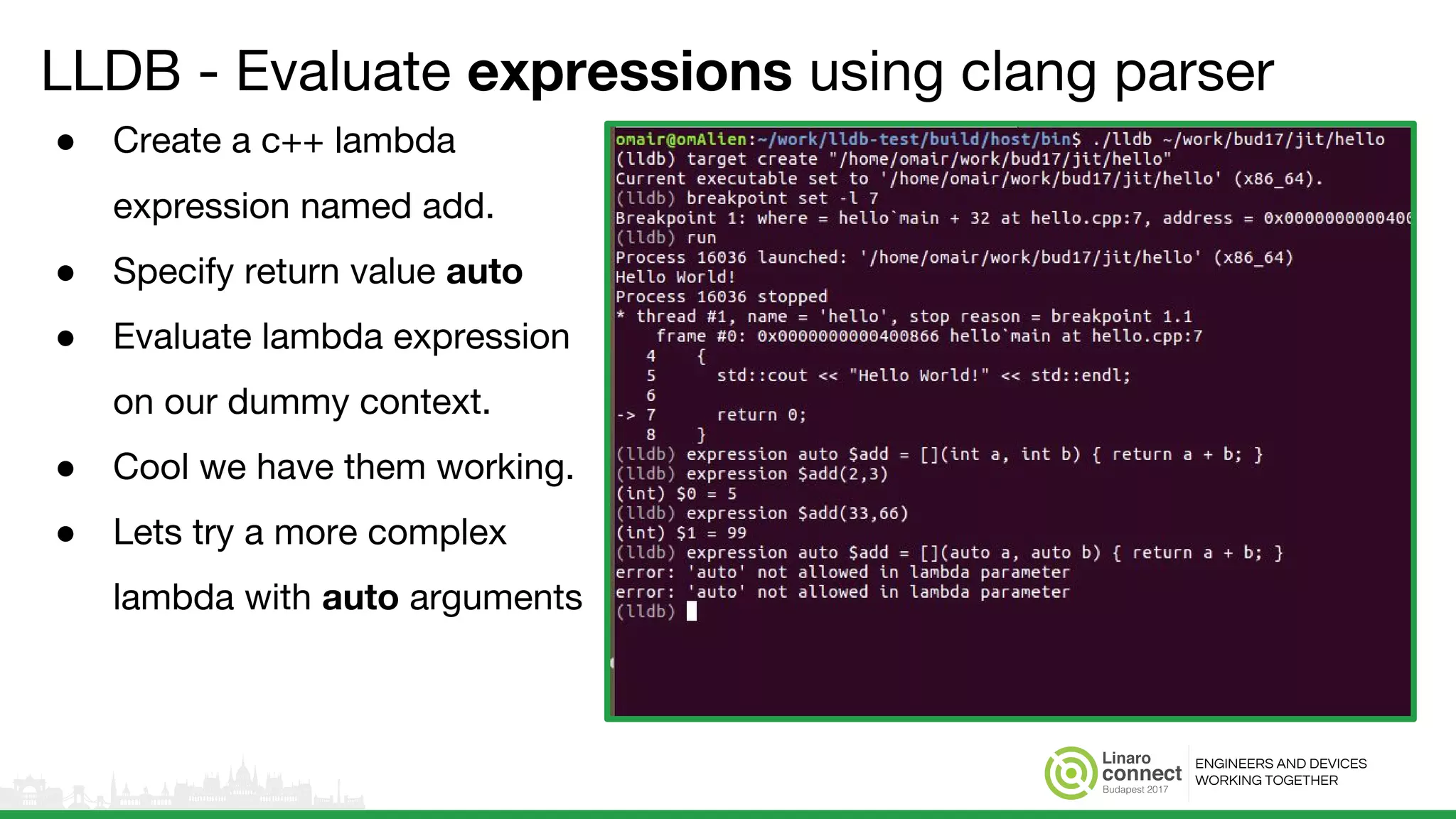ENGINEERS AND DEVICES
WORKING TOGETHER
LLDB - Evaluate expressions using clang parser
● Create a c++ lambda
expression named add.
● Specify return value auto
● Evaluate lambda expression
on our dummy context.
● Cool we have them working.
● Lets try a more complex
lambda with auto arguments
 