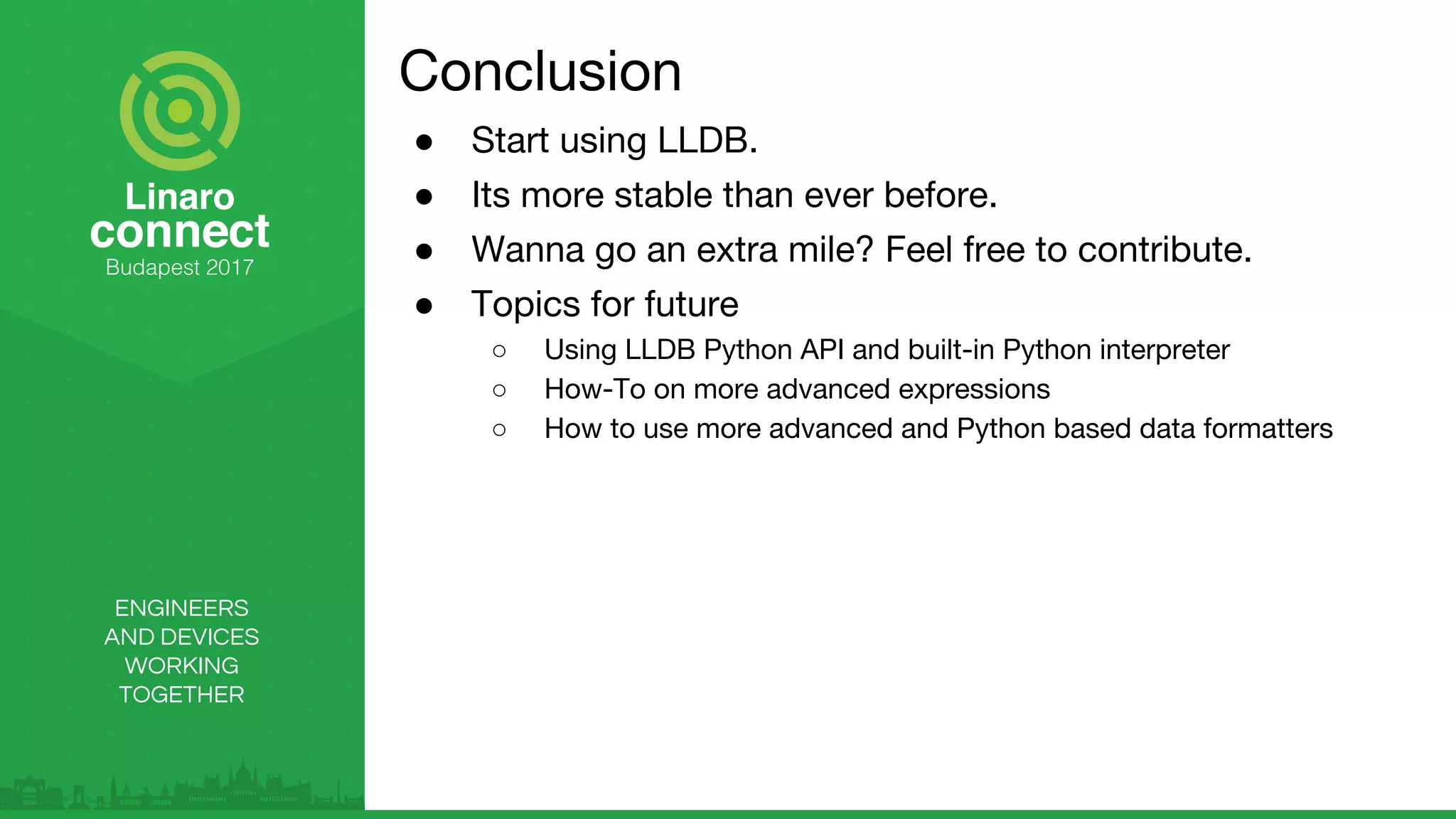 ENGINEERS
AND DEVICES
WORKING
TOGETHER
Conclusion
● Start using LLDB.
● Its more stable than ever before.
● Wanna go an extra mile? Feel free to contribute.
● Topics for future
○ Using LLDB Python API and built-in Python interpreter
○ How-To on more advanced expressions
○ How to use more advanced and Python based data formatters
 