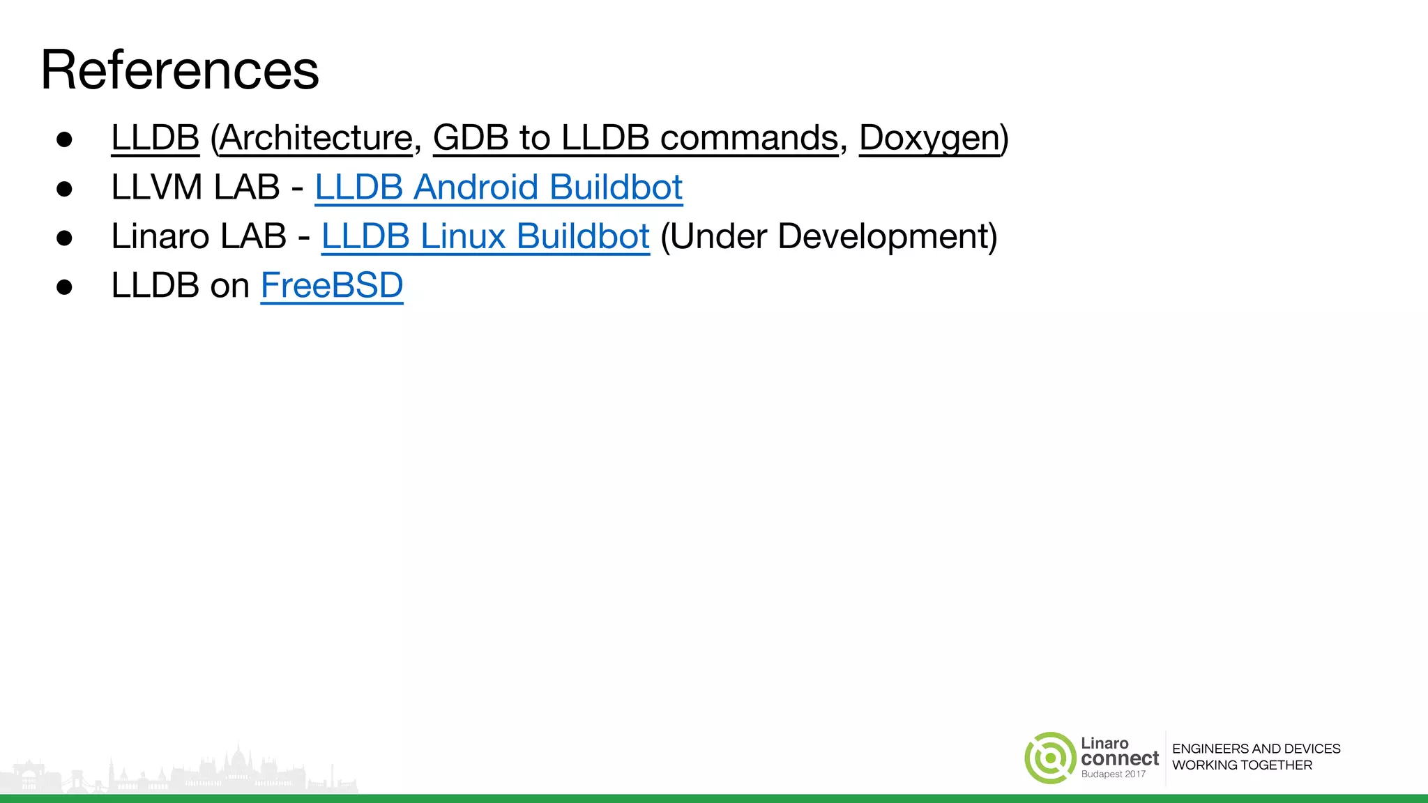ENGINEERS AND DEVICES
WORKING TOGETHER
References
● LLDB (Architecture, GDB to LLDB commands, Doxygen)
● LLVM LAB - LLDB Android Buildbot
● Linaro LAB - LLDB Linux Buildbot (Under Development)
● LLDB on FreeBSD
 