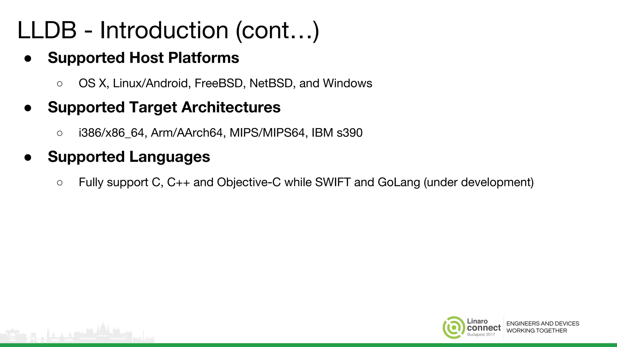ENGINEERS AND DEVICES
WORKING TOGETHER
LLDB - Introduction (cont…)
● Supported Host Platforms
○ OS X, Linux/Android, FreeBSD, NetBSD, and Windows
● Supported Target Architectures
○ i386/x86_64, Arm/AArch64, MIPS/MIPS64, IBM s390
● Supported Languages
○ Fully support C, C++ and Objective-C while SWIFT and GoLang (under development)
 