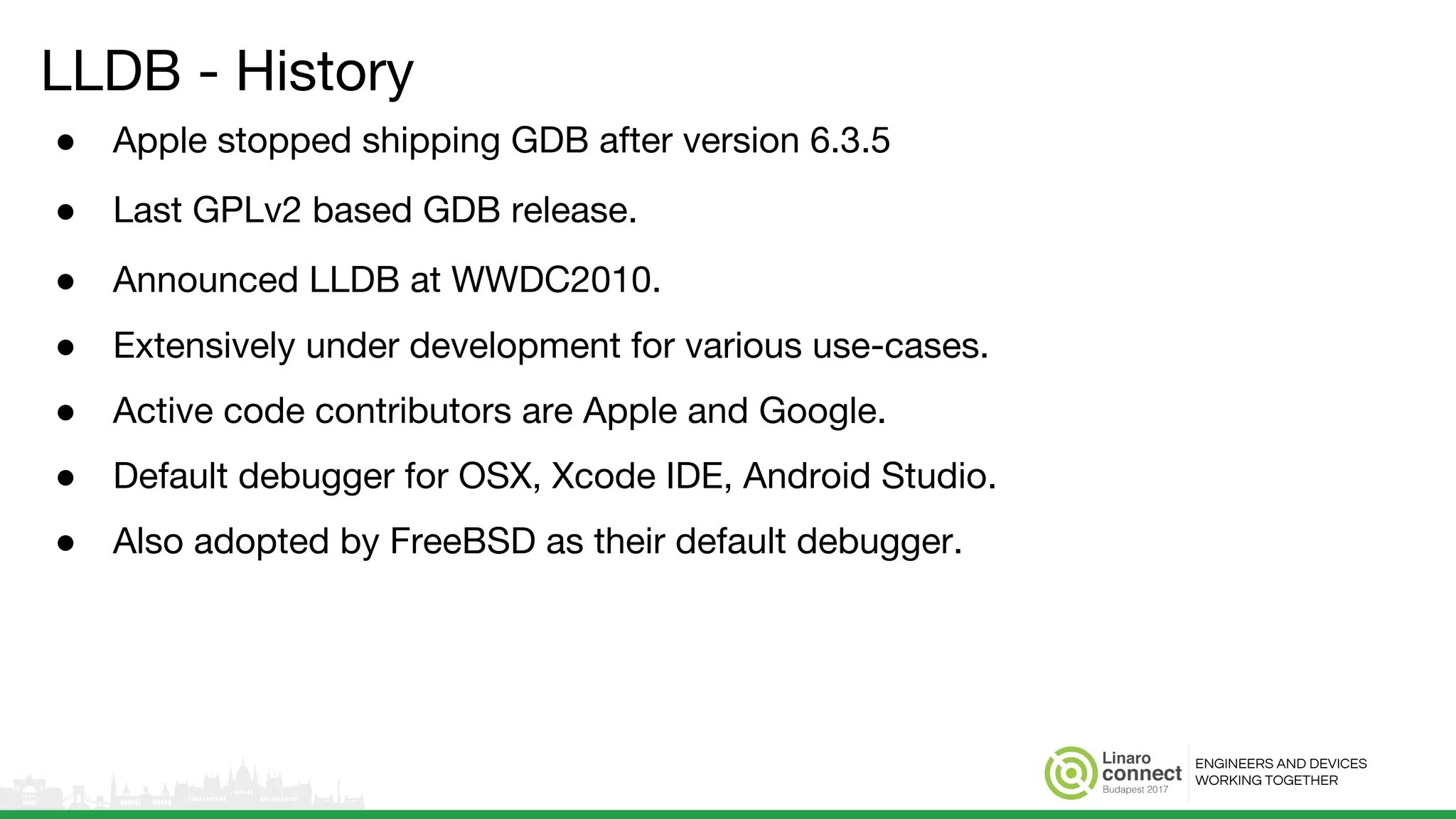 ENGINEERS AND DEVICES
WORKING TOGETHER
LLDB - History
● Apple stopped shipping GDB after version 6.3.5
● Last GPLv2 based GDB release.
● Announced LLDB at WWDC2010.
● Extensively under development for various use-cases.
● Active code contributors are Apple and Google.
● Default debugger for OSX, Xcode IDE, Android Studio.
● Also adopted by FreeBSD as their default debugger.
 