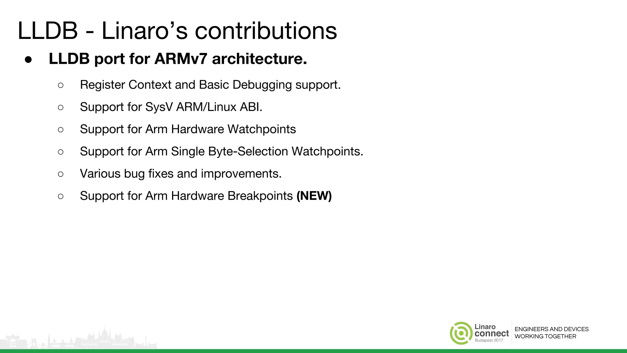 ENGINEERS AND DEVICES
WORKING TOGETHER
LLDB - Linaro’s contributions
● LLDB port for ARMv7 architecture.
○ Register Context and Basic Debugging support.
○ Support for SysV ARM/Linux ABI.
○ Support for Arm Hardware Watchpoints
○ Support for Arm Single Byte-Selection Watchpoints.
○ Various bug fixes and improvements.
○ Support for Arm Hardware Breakpoints (NEW)
 
