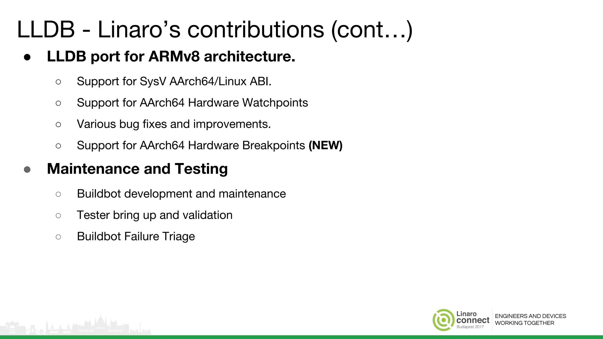ENGINEERS AND DEVICES
WORKING TOGETHER
LLDB - Linaro’s contributions (cont…)
● LLDB port for ARMv8 architecture.
○ Support for SysV AArch64/Linux ABI.
○ Support for AArch64 Hardware Watchpoints
○ Various bug fixes and improvements.
○ Support for AArch64 Hardware Breakpoints (NEW)
● Maintenance and Testing
○ Buildbot development and maintenance
○ Tester bring up and validation
○ Buildbot Failure Triage
 