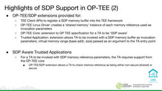 ENGINEERS AND DEVICES
WORKING TOGETHER
Highlights of SDP Support in OP-TEE (2)
● OP-TEE/SDP extensions provided for:
○ TEE Client APIs to register a SDP memory buffer into the TEE framework
○ OP-TEE Linux Driver: creates a ‘shared memory’ instance of each memory reference used as
invocation parameters
○ OP-TEE Core: extension to GP TEE specification for a TA to be ‘SDP aware’
○ Trusted Application: extension allows TA to be invoked with a SDP memory buffer as invocation
parameters; virtual memory range (base addr, size) passed as an argument to the TA entry point
● SDP Aware Trusted Applications
○ For a TA to be invoked with SDP memory reference parameters, the TA requires support from
the OP-TEE core
■ OP-TEE/SDP extension allows a TA to check memory reference as being either non-secure (shared) or
secure
 