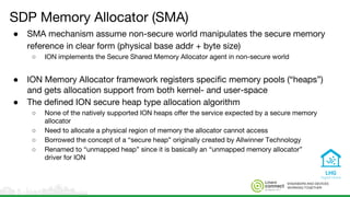 ENGINEERS AND DEVICES
WORKING TOGETHER
SDP Memory Allocator (SMA)
● SMA mechanism assume non-secure world manipulates the secure memory
reference in clear form (physical base addr + byte size)
○ ION implements the Secure Shared Memory Allocator agent in non-secure world
● ION Memory Allocator framework registers specific memory pools (“heaps”)
and gets allocation support from both kernel- and user-space
● The defined ION secure heap type allocation algorithm
○ None of the natively supported ION heaps offer the service expected by a secure memory
allocator
○ Need to allocate a physical region of memory the allocator cannot access
○ Borrowed the concept of a “secure heap” originally created by Allwinner Technology
○ Renamed to “unmapped heap” since it is basically an “unmapped memory allocator”
driver for ION
 