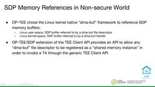 ENGINEERS AND DEVICES
WORKING TOGETHER
SDP Memory References in Non-secure World
● OP-TEE chose the Linux kernel native “dma-buf” framework to reference SDP
memory buffers:
○ Linux user-space, SDP buffer referred to by a dma-buf file descriptor
○ Linux kernel-space, SDP buffer referred to by a dma-buf handle
● OP-TEE/SDP extension of the TEE Client API provides an API to allow any
“dma-buf” file descriptor to be registered as a “shared memory instance” in
order to invoke a TA through the generic TEE Client API
 