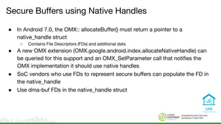 ENGINEERS AND DEVICES
WORKING TOGETHER
Secure Buffers using Native Handles
● In Android 7.0, the OMX:: allocateBuffer() must return a pointer to a
native_handle struct
○ Contains File Descriptors (FDs) and additional data
● A new OMX extension (OMX.google.android.index.allocateNativeHandle) can
be queried for this support and an OMX_SetParameter call that notifies the
OMX implementation it should use native handles
● SoC vendors who use FDs to represent secure buffers can populate the FD in
the native_handle
● Use dma-buf FDs in the native_handle struct
 
