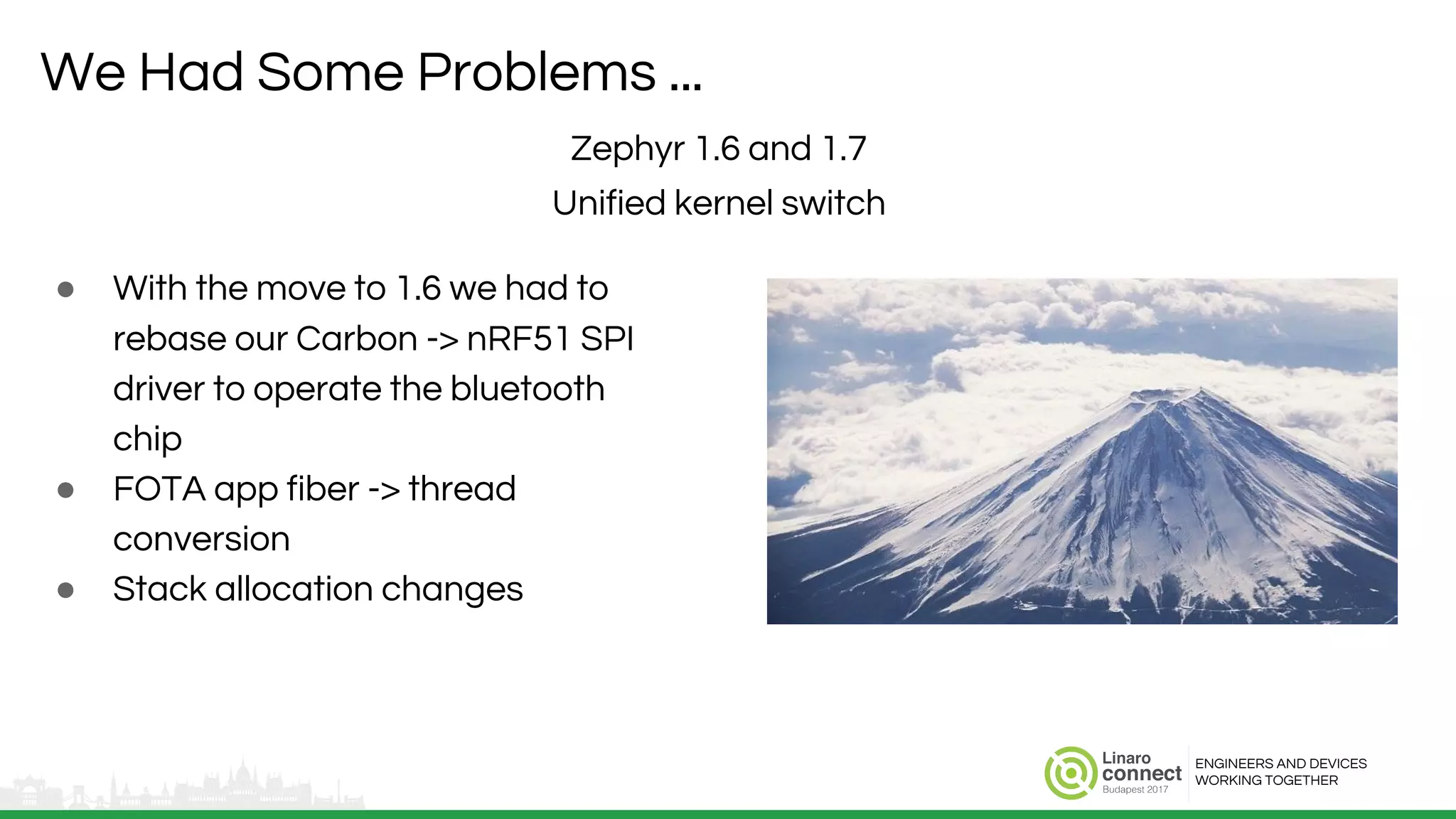 ENGINEERS AND DEVICES
WORKING TOGETHER
We Had Some Problems ...
● With the move to 1.6 we had to
rebase our Carbon -> nRF51 SPI
driver to operate the bluetooth
chip
● FOTA app fiber -> thread
conversion
● Stack allocation changes
Zephyr 1.6 and 1.7
Unified kernel switch
 