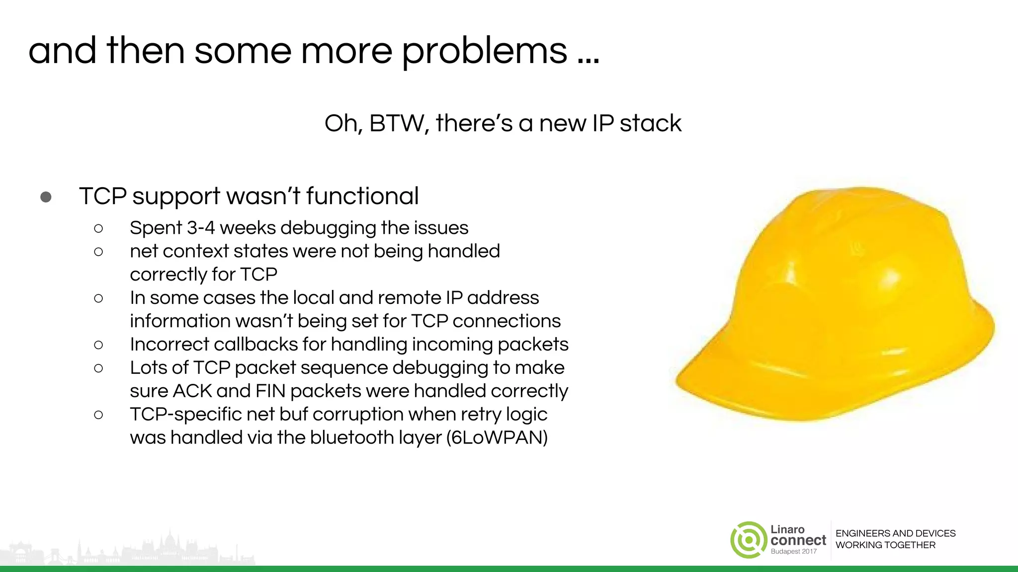ENGINEERS AND DEVICES
WORKING TOGETHER
and then some more problems ...
● TCP support wasn’t functional
○ Spent 3-4 weeks debugging the issues
○ net context states were not being handled
correctly for TCP
○ In some cases the local and remote IP address
information wasn’t being set for TCP connections
○ Incorrect callbacks for handling incoming packets
○ Lots of TCP packet sequence debugging to make
sure ACK and FIN packets were handled correctly
○ TCP-specific net buf corruption when retry logic
was handled via the bluetooth layer (6LoWPAN)
Oh, BTW, there’s a new IP stack
 