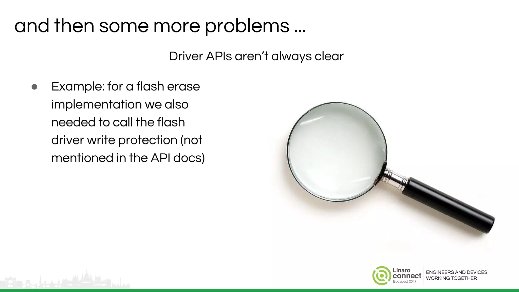 ENGINEERS AND DEVICES
WORKING TOGETHER
and then some more problems ...
Driver APIs aren’t always clear
● Example: for a flash erase
implementation we also
needed to call the flash
driver write protection (not
mentioned in the API docs)
 
