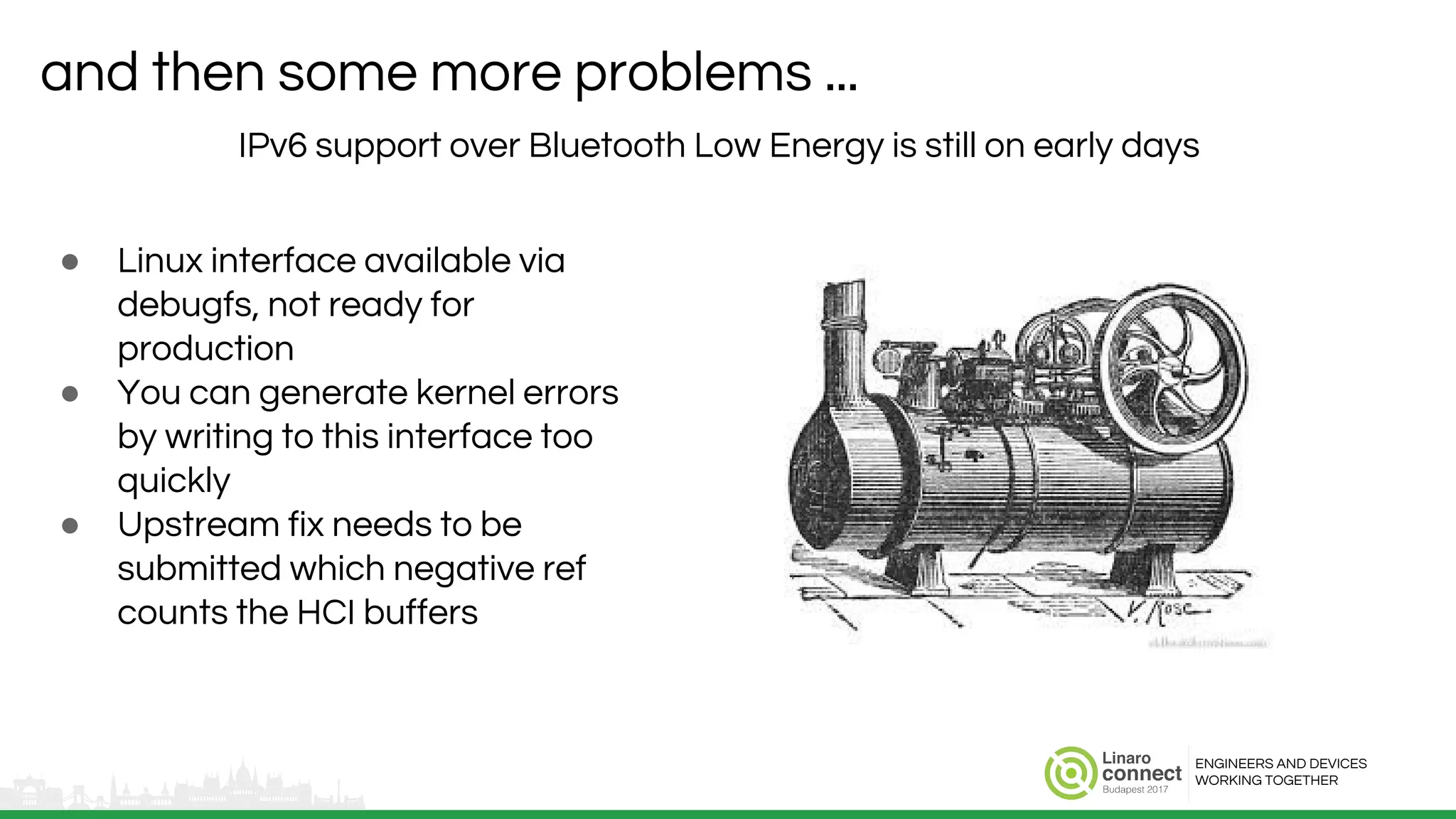 ENGINEERS AND DEVICES
WORKING TOGETHER
and then some more problems ...
IPv6 support over Bluetooth Low Energy is still on early days
● Linux interface available via
debugfs, not ready for
production
● You can generate kernel errors
by writing to this interface too
quickly
● Upstream fix needs to be
submitted which negative ref
counts the HCI buffers
 