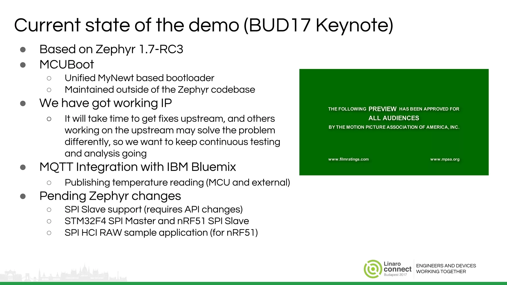 ENGINEERS AND DEVICES
WORKING TOGETHER
Current state of the demo (BUD17 Keynote)
● Based on Zephyr 1.7-RC3
● MCUBoot
○ Unified MyNewt based bootloader
○ Maintained outside of the Zephyr codebase
● We have got working IP
○ It will take time to get fixes upstream, and others
working on the upstream may solve the problem
differently, so we want to keep continuous testing
and analysis going
● MQTT Integration with IBM Bluemix
○ Publishing temperature reading (MCU and external)
● Pending Zephyr changes
○ SPI Slave support (requires API changes)
○ STM32F4 SPI Master and nRF51 SPI Slave
○ SPI HCI RAW sample application (for nRF51)
 