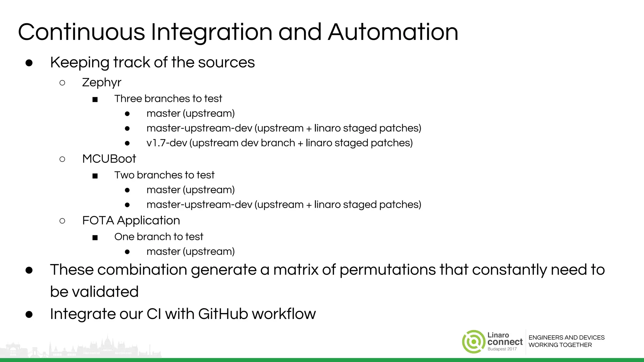 ENGINEERS AND DEVICES
WORKING TOGETHER
Continuous Integration and Automation
● Keeping track of the sources
○ Zephyr
■ Three branches to test
● master (upstream)
● master-upstream-dev (upstream + linaro staged patches)
● v1.7-dev (upstream dev branch + linaro staged patches)
○ MCUBoot
■ Two branches to test
● master (upstream)
● master-upstream-dev (upstream + linaro staged patches)
○ FOTA Application
■ One branch to test
● master (upstream)
● These combination generate a matrix of permutations that constantly need to
be validated
● Integrate our CI with GitHub workflow
 